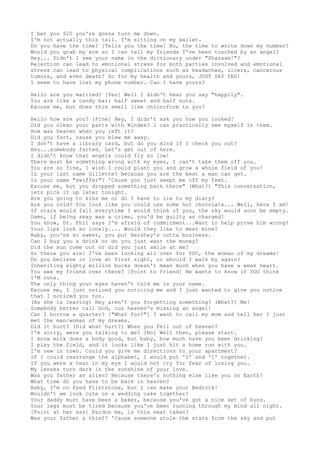 I bet you $20 you're gonna turn me down.
I'm not actually this tall. I'm sitting on my wallet.
Do you have the time? [Tells you the time] No, the time to write down my number?
Would you grab my arm so I can tell my friends I've been touched by an angel?
Hey... Didn't I see your name in the dictionary under "Shazaam!"?
Rejection can lead to emotional stress for both parties involved and emotional
stress can lead to physical complications such as headaches, ulcers, cancerous
tumors, and even death! So for my health and yours, JUST SAY YES!
I seem to have lost my phone number. Can I have yours?
Hello are you married? [Yes] Well I didn't hear you say "happily".
You are like a candy bar: half sweet and half nuts.
Excuse me, but does this smell like chloroform to you?
Hello how are you? [Fine] Hey, I didn't ask you how you looked!
Did you clean your pants with Windex? I can practically see myself in them.
How was heaven when you left it?
Did you fart, cause you blew me away.
I don't have a library card, but do you mind if I check you out?
Hey...somebody farted. Let's get out of here.
I didn't know that angels could fly so low!
There must be something wrong with my eyes, I can't take them off you.
You are so fine, I wish I could plant you and grow a whole field of you!
Is your last name Gillette? Because you are the best a man can get.
Is your name "swiffer"? 'Cause you just swept me off my feet.
Excuse me, but you dropped something back there" (What?) "This conversation,
lets pick it up later tonight.
Are you going to kiss me or do I have to lie to my diary?
Are you cold? You look like you could use some hot chocolate... Well, here I am!
If stars would fall everytime I would think of you, the sky would soon be empty.
Damn, if being sexy was a crime, you'd be guilty as charged!
You know, Dr. Phil says I'm afraid of commitment...Want to help prove him wrong?
Your lips look so lonely.... Would they like to meet mine?
Baby, you're so sweet, you put Hershey's outta business.
Can I buy you a drink or do you just want the money?
Did the sun come out or did you just smile at me?
So there you are! I've been looking all over for YOU, the woman of my dreams!
Do you believe in love at first sight, or should I walk by again?
Inheriting eighty million bucks doesn't mean much when you have a weak heart.
You see my friend over there? [Point to friend] He wants to know if YOU think
I'M cute.
The only thing your eyes haven't told me is your name.
Excuse me, I just noticed you noticing me and I just wanted to give you notice
that I noticed you too.
(As she is leaving) Hey aren't you forgetting something? (What?) Me!
Somebody better call God, cuz heaven's missing an angel!
Can I borrow a quarter? ["What for?"] I want to call my mom and tell her I just
met the man/woman of my dreams.
Did it hurt? (Did what hurt?) When you fell out of heaven?
I'm sorry, were you talking to me? [No] Well then, please start.
I know milk does a body good, but baby, how much have you been drinking?
I play the field, and it looks like I just hit a home run with you.
I'm new in town. Could you give me directions to your apartment?
If I could rearrange the alphabet, I would put 'U' and 'I' together.
If you were a tear in my eye I would not cry for fear of losing you.
My lenses turn dark in the sunshine of your love.
Was you father an alien? Because there's nothing else like you on Earth!
What time do you have to be back in heaven?
Baby, I'm no Fred Flintstone, but I can make your Bedrock!
Wouldn't we look cute on a wedding cake together?
Your daddy must have been a baker, because you've got a nice set of buns.
Your legs must be tired because you've been running through my mind all night.
[Point at her ass] Pardon me, is this seat taken?
Was your father a thief? 'Cause someone stole the stars from the sky and put
 