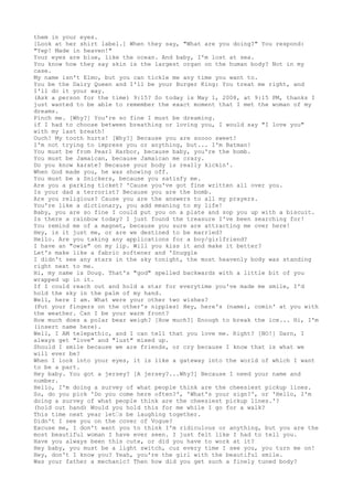 them in your eyes.
[Look at her shirt label.] When they say, "What are you doing?" You respond:
"Yep! Made in heaven!"
Your eyes are blue, like the ocean. And baby, I'm lost at sea.
You know how they say skin is the largest organ on the human body? Not in my
case.
My name isn't Elmo, but you can tickle me any time you want to.
You be the Dairy Queen and I'll be your Burger King: You treat me right, and
I'll do it your way.
(Ask a person for the time) 9:15? So today is May 1, 2008, at 9:15 PM, thanks I
just wanted to be able to remember the exact moment that I met the woman of my
dreams.
Pinch me. [Why?] You're so fine I must be dreaming.
if I had to choose between breathing or loving you, I would say "I love you"
with my last breath!
Ouch! My tooth hurts! [Why?] Because you are soooo sweet!
I'm not trying to impress you or anything, but... I'm Batman!
You must be from Pearl Harbor, because baby, you're the bomb.
You must be Jamaican, because Jamaican me crazy.
Do you know karate? Because your body is really kickin'.
When God made you, he was showing off.
You must be a Snickers, because you satisfy me.
Are you a parking ticket? 'Cause you've got fine written all over you.
Is your dad a terrorist? Because you are the bomb.
Are you religious? Cause you are the answers to all my prayers.
You're like a dictionary, you add meaning to my life!
Baby, you are so fine I could put you on a plate and sop you up with a biscuit.
Is there a rainbow today? I just found the treasure I've been searching for!
You remind me of a magnet, because you sure are attracting me over here!
Hey, is it just me, or are we destined to be married?
Hello. Are you taking any applications for a boy/girlfriend?
I have an "owie" on my lip. Will you kiss it and make it better?
Let's make like a fabric softener and 'Snuggle
I didn't see any stars in the sky tonight, the most heavenly body was standing
right next to me.
Hi, my name is Doug. That's "god" spelled backwards with a little bit of you
wrapped up in it.
If I could reach out and hold a star for everytime you've made me smile, I'd
hold the sky in the palm of my hand.
Well, here I am. What were your other two wishes?
(Put your fingers on the other's nipples) Hey, here's (name), comin' at you with
the weather. Can I be your warm front?
How much does a polar bear weigh? [How much?] Enough to break the ice... Hi, I'm
(insert name here).
Well, I AM telepathic, and I can tell that you love me. Right? [NO!] Darn, I
always get "love" and "lust" mixed up.
Should I smile because we are friends, or cry because I know that is what we
will ever be?
When I look into your eyes, it is like a gateway into the world of which I want
to be a part.
Hey baby. You got a jersey? [A jersey?...Why?] Because I need your name and
number.
Hello, I'm doing a survey of what people think are the cheesiest pickup lines.
So, do you pick 'Do you come here often?', 'What's your sign?', or 'Hello, I'm
doing a survey of what people think are the cheesiest pickup lines.'?
(hold out hand) Would you hold this for me while I go for a walk?
This time next year let’s be laughing together.
Didn't I see you on the cover of Vogue?
Excuse me, I don't want you to think I'm ridiculous or anything, but you are the
most beautiful woman I have ever seen. I just felt like I had to tell you.
Have you always been this cute, or did you have to work at it?
Hey baby, you must be a light switch, cuz every time I see you, you turn me on!
Hey, don't I know you? Yeah, you're the girl with the beautiful smile.
Was your father a mechanic? Then how did you get such a finely tuned body?
 