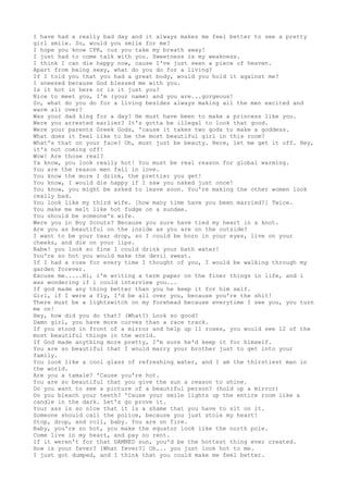 I have had a really bad day and it always makes me feel better to see a pretty
girl smile. So, would you smile for me?
I hope you know CPR, cuz you take my breath away!
I just had to come talk with you. Sweetness is my weakness.
I think I can die happy now, cause I've just seen a piece of heaven.
Apart from being sexy, what do you do for a living?
If I told you that you had a great body, would you hold it against me?
I sneezed because God blessed me with you.
Is it hot in here or is it just you?
Nice to meet you, I'm (your name) and you are...gorgeous!
So, what do you do for a living besides always making all the men excited and
warm all over?
Was your dad king for a day? He must have been to make a princess like you.
Were you arrested earlier? It's gotta be illegal to look that good.
Were your parents Greek Gods, 'cause it takes two gods to make a goddess.
What does it feel like to be the most beautiful girl in this room?
What's that on your face? Oh, must just be beauty. Here, let me get it off. Hey,
it's not coming off!
Wow! Are those real?
Ya know, you look really hot! You must be real reason for global warming.
You are the reason men fall in love.
You know the more I drink, the prettier you get!
You know, I would die happy if I saw you naked just once!
You know, you might be asked to leave soon. You're making the other women look
really bad.
You look like my third wife. [how many time have you been married?] Twice.
You make me melt like hot fudge on a sundae.
You should be someone's wife.
Were you in Boy Scouts? Because you sure have tied my heart in a knot.
Are you as beautiful on the inside as you are on the outside?
I want to be your tear drop, so I could be born in your eyes, live on your
cheeks, and die on your lips.
Babe! you look so fine I could drink your bath water!
You're so hot you would make the devil sweat.
If I had a rose for every time I thought of you, I would be walking through my
garden forever.
Excuse me.....Hi, i'm writing a term paper on the finer things in life, and i
was wondering if i could interview you...
If god made any thing better than you he keep it for him self.
Girl, if I were a fly, I'd be all over you, because you're the shit!
There must be a lightswitch on my forehead because everytime I see you, you turn
me on!
Hey, how did you do that? (What?) Look so good?
Damn girl, you have more curves than a race track.
If you stood in front of a mirror and help up 11 roses, you would see 12 of the
most beautiful things in the world.
If God made anything more pretty, I'm sure he'd keep it for himself.
You are so beautiful that I would marry your brother just to get into your
family.
You look like a cool glass of refreshing water, and I am the thirstiest man in
the world.
Are you a tamale? 'Cause you're hot.
You are so beautiful that you give the sun a reason to shine.
Do you want to see a picture of a beautiful person? (hold up a mirror)
Do you bleach your teeth? 'Cause your smile lights up the entire room like a
candle in the dark. Let's go prove it.
Your ass is so nice that it is a shame that you have to sit on it.
Someone should call the police, because you just stole my heart!
Stop, drop, and roll, baby. You are on fire.
Baby, you're so hot, you make the equator look like the north pole.
Come live in my heart, and pay no rent.
If it weren't for that DAMNED sun, you'd be the hottest thing ever created.
How is your fever? [What fever?] Oh... you just look hot to me.
I just got dumped, and I think that you could make me feel better.
 