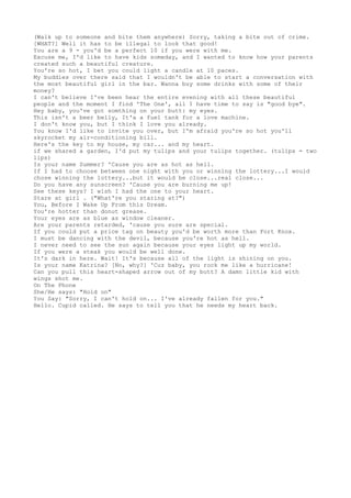 (Walk up to someone and bite them anywhere) Sorry, taking a bite out of crime.
[WHAT?] Well it has to be illegal to look that good!
You are a 9 - you'd be a perfect 10 if you were with me.
Excuse me, I'd like to have kids someday, and I wanted to know how your parents
created such a beautiful creature.
You're so hot, I bet you could light a candle at 10 paces.
My buddies over there said that I wouldn't be able to start a conversation with
the most beautiful girl in the bar. Wanna buy some drinks with some of their
money?
I can't believe I've been hear the entire evening with all these beautiful
people and the moment I find 'The One', all I have time to say is "good bye".
Hey baby, you've got somthing on your butt: my eyes.
This isn't a beer belly, It'a a fuel tank for a love machine.
I don't know you, but I think I love you already.
You know I'd like to invite you over, but I'm afraid you're so hot you'll
skyrocket my air-conditioning bill.
Here's the key to my house, my car... and my heart.
if we shared a garden, I'd put my tulips and your tulips together. (tulips = two
lips)
Is your name Summer? 'Cause you are as hot as hell.
If I had to choose between one night with you or winning the lottery...I would
chose winning the lottery...but it would be close...real close...
Do you have any sunscreen? 'Cause you are burning me up!
See these keys? I wish I had the one to your heart.
Stare at girl . ("What're you staring at?")
You, Before I Wake Up From this Dream.
You're hotter than donut grease.
Your eyes are as blue as window cleaner.
Are your parents retarded, 'cause you sure are special.
If you could put a price tag on beauty you'd be worth more than Fort Knox.
I must be dancing with the devil, because you're hot as hell.
I never need to see the sun again because your eyes light up my world.
If you were a steak you would be well done.
It's dark in here. Wait! It's because all of the light is shining on you.
Is your name Katrina? [No, why?] 'Cuz baby, you rock me like a hurricane!
Can you pull this heart-shaped arrow out of my butt? A damn little kid with
wings shot me.
On The Phone
She/He says: "Hold on"
You Say: "Sorry, I can't hold on... I've already fallen for you."
Hello. Cupid called. He says to tell you that he needs my heart back.
 
