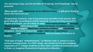 DATA ANALYTICS
-It's not always easy, but the benefits of ‘forgiving’ and 'forgetting' can be
powerful.
-Many people view forgiveness as an offshoot of love -- a gift given freely to
those who have hurt you.
-Forgiveness, however, may bring enormous benefits to the person who
gives that gift, according to recent research. If you can bring yourself to
forgive and forget, you are likely to enjoy lower blood pressure, a stronger
immune system, and a drop in the stress hormones circulating in your
blood, studies suggest. Back pain, stomach problems, and headaches may
disappear. And you'll reduce the anger, bitterness, resentment,
depression, and other negative emotions that accompany the failure to
forgive.
-That type of angry "embellishment," as Witvliet calls it, seems to carry
serious consequences. In a 2001 study, she monitored the physiological
responses of 71 college students as they either dwelled on injustices done
to them, or imagined themselves forgiving the offenders.
 