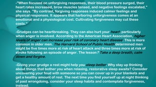 13
-"When focused on unforgiving responses, their blood pressure surged, their
heart rates increased, brow muscles tensed, and negative feelings escalated,"
she says. "By contrast, forgiving responses induced calmer feelings and
physical responses. It appears that harboring unforgiveness comes at an
emotional and a physiological cost. Cultivating forgiveness may cut these
costs.“
-Grudges can be heartbreaking. They can also hurt your heart, particularly
when anger is involved. According to the American Heart Association, higher
levels of anger can increase your risk of coronary heart disease. This is more
common in older men. The Harvard School of Public Health determined men
might be five times more at risk of heart attack and three times more at risk of
stroke following an episode of anger. The lesson? Take a deep breath, calm
down and forgive.
-Giving your grudge a rest might help you sleep better. Why stay up thinking
about things that bother you when relaxing, restorative sleep awaits? Consider
uncovering your feud with someone so you can cover up in your blankets and
get a healthy amount of rest. The next time you find yourself up at night thinking
of past wrongdoing, consider your sleep habits and contemplate forgiveness,
instead.
 