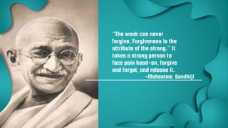 15
“The weak can never
forgive. Forgiveness is the
attribute of the strong.” It
takes a strong person to
face pain head-on, forgive
and forget, and release it.
-Mahaatma Gandhiji
 