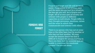 5
FORGIVE AND
FORGET
Forgive and forget and life will be much
easier. Forgiveness is not always easy
and the more you are hurt by a situation,
the less apt you will be to forgive and
forget. All of us are a part of society and
interact with people in different
capacities as individuals. People differ in
their thought processes, emotions, values
and the ways in which they
communicate and interact with others.
There is no person who has not at some
time or the other been hurt by another or
who has not hurt another. We may
accept the lessons learnt but find it
difficult to forgive the person hurting us.
Have you been hurt by someone and are
unable to overcome the emotional
trauma? You are not alone.
 