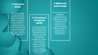 4. Focus on the
present
Past hurts linger
on and we never
forget the lessons
learnt. We should
however learn to
live in the present.
If we invest in
ourselves and live
in the moment, we
move into the light
and do not allow
the past to cast its
dark shadows.
5. Find reasons to
be happy and
grateful
If we find reasons
for happiness, we
allow ourselves to
be grateful for all
the joys each day
brings and soon
we will feel
completely healed.
You make the
choice to either
dwell on the pain
caused by others
or you want to
forgive and forget
and decide to
move on.
6. Believe in the
power of prayer
Prayer allows us to
unburden
ourselves to a
higher power and
opens the window
of healing of the
soul. Our hurt
feelings seem
banal and small
when we open our
hearts to the
magnanimity of
the universe.
 