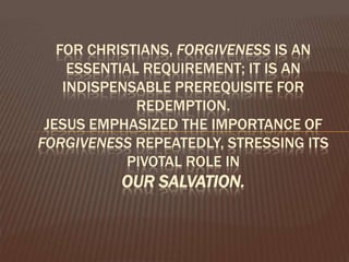 For Christians, forgiveness is an essential requirement; it is an indispensable prerequisite for redemption. Jesus emphasized the importance of forgiveness repeatedly, stressing its pivotal role in our salvation. 