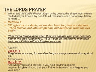 The Lords prayerWe all say the Lord’s Prayer taught us by Jesus; the single most oftenly recited prayer, known ‘by heart’ to all Christians – but not always taken to heart ... Matthew 6 12Forgive us our debts, as we also have forgiven our debtors.  13And lead us not into temptation, but deliver us from the evil one.[a]' 14For if you forgive men when they sin against you, your heavenly Father will also forgive you. 15But if you do not forgive men their sins, your Father will not forgive your sins.Again in Luke 11:4Forgive us our sins, for we also Forgive everyone who sins against us.And again in Mark 11:25And when you stand praying, if you hold anything against anyone, forgive him, so that your Father in heaven may forgive you your sins."