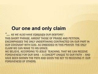 Our one and only claim “… as we also have forgiven our debtors”. This short phrase, amidst those of praise and petition, encompasses the only undertaking contracted on our part in our covenant with God, as embodied in this prayer: the only claim we can make to His grace. We believe, according to Jesus’ teaching, that we can receive forgiveness for our sins – a concept unique to our faith – and have been shown the path and given the key to receiving it: our forgiveness of others. 
