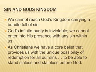 Sin and Gods KingdomWe cannot reach God’s Kingdom carrying a bundle full of sin. God’s infinite purity is inviolable; we cannot enter into His presence with any sin within us. As Christians we have a core belief that provides us with the unique possibility of redemption for all our sins … to be able to stand sinless and stainless before God. 