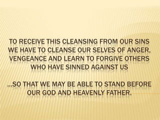 To receive this cleansing from our Sins we have to cleanse our selves of anger, vengeance and learn to Forgive others who have sinned against us…so that we may be able to stand before our god and heavenly father.  