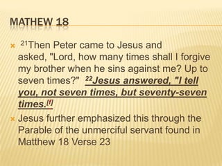 Mathew 18 21Then Peter came to Jesus and asked, "Lord, how many times shall I forgive my brother when he sins against me? Up to seven times?"  22Jesus answered, "I tell you, not seven times, but seventy-seven times.[f]Jesus further emphasized this through the Parable of the unmerciful servant found in Matthew 18 Verse 23
