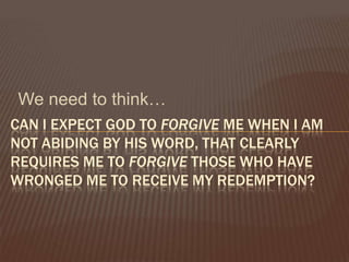 We need to think…Can I expect God to forgive me when I am not abiding by His Word, that clearly requires me to forgive those who have wronged me to receive my redemption? 