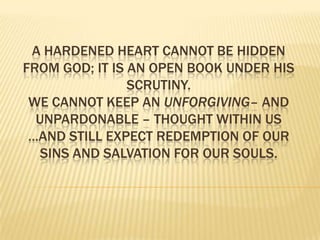 A hardened heart cannot be hidden from God; it is an open book under His scrutiny. We cannot keep an unforgiving– and unpardonable – thought within us …and still expect redemption of our sins and salvation for our souls.