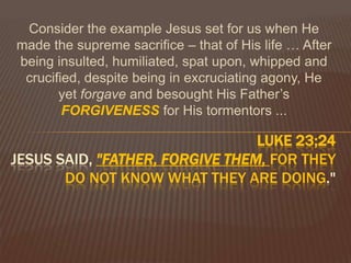 Consider the example Jesus set for us when He made the supreme sacrifice – that of His life … After being insulted, humiliated, spat upon, whipped and crucified, despite being in excruciating agony, He yet forgave and besought His Father’s FORGIVENESSfor His tormentors ... Luke 23;24Jesus said, "Father, forgive them, for they do not know what they are doing."