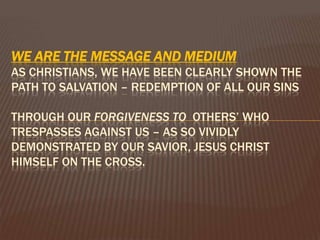 We are the Message and medium As Christians, we have been clearly shown the path to salvation – redemption of all our sins through our forgiveness to others’ who trespasses against us – as so vividly  demonstrated by our Savior, Jesus Christ Himself on the cross. 