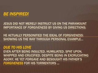 Be inspired! Jesus did not merely instruct us on the paramount importance of forgiveness by giving us directions; He actually personified the ideal of forgiveness: showing us the way through personal example…due to His love even After being insulted, humiliated, spat upon, whipped and crucified, despite being in excruciating agony, He yet forgave and besought His Father’s FORGIVENESS for His tormentors ... 