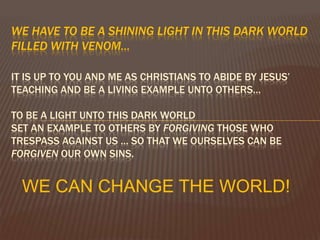 We have to be a shining light in this dark world filled with venom…It is up to you and me as Christians to abide by Jesus’ teaching and be a living example unto others…To be a light unto this dark world set an example to others by forgiving those who trespass against us … So that we ourselves can be forgiven our own sins. WE CAN CHANGE THE WORLD!