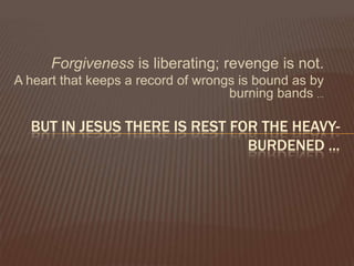 Forgiveness is liberating; revenge is not.A heart that keeps a record of wrongs is bound as by burning bands ... But in jesusthere is rest for the heavy-burdened ...