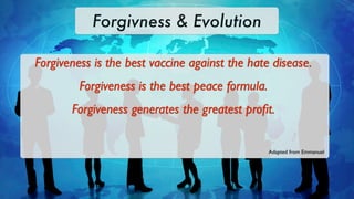 Forgivness & Evolution

Forgiveness is the best vaccine against the hate disease.
         Forgiveness is the best peace formula.
       Forgiveness generates the greatest proﬁt.


                                                  Adapted from Emmanuel
 