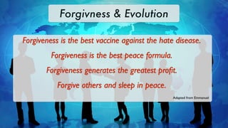 Forgivness & Evolution

Forgiveness is the best vaccine against the hate disease.
         Forgiveness is the best peace formula.
       Forgiveness generates the greatest proﬁt.
           Forgive others and sleep in peace.
                                                  Adapted from Emmanuel
 