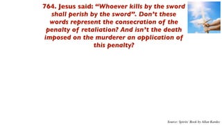 764. Jesus said: “Whoever kills by the sword
  shall perish by the sword”. Don’t these
  words represent the consecration of the
 penalty of retaliation? And isn’t the death
imposed on the murderer an application of
                this penalty?




                                      Source: Spirits’ Book by Allan Kardec
 