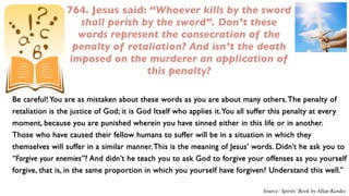 764. Jesus said: “Whoever kills by the sword
                  shall perish by the sword”. Don’t these
                  words represent the consecration of the
                 penalty of retaliation? And isn’t the death
                imposed on the murderer an application of
                                this penalty?

Be careful! You are as mistaken about these words as you are about many others. The penalty of
retaliation is the justice of God; it is God Itself who applies it. You all suffer this penalty at every
moment, because you are punished wherein you have sinned either in this life or in another.
Those who have caused their fellow humans to suffer will be in a situation in which they
themselves will suffer in a similar manner. This is the meaning of Jesus’ words. Didn’t he ask you to
“Forgive your enemies”? And didn’t he teach you to ask God to forgive your offenses as you yourself
forgive, that is, in the same proportion in which you yourself have forgiven? Understand this well.”

                                                                              Source: Spirits’ Book by Allan Kardec
 