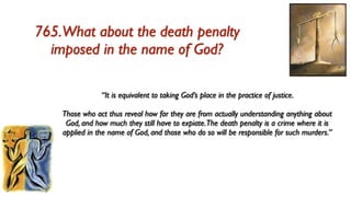 765.What about the death penalty
  imposed in the name of God?

                “It is equivalent to taking God’s place in the practice of justice.

    Those who act thus reveal how far they are from actually understanding anything about
     God, and how much they still have to expiate.The death penalty is a crime where it is
    applied in the name of God, and those who do so will be responsible for such murders.”
 