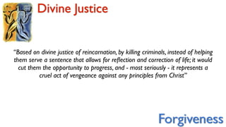 Divine Justice


“Based on divine justice of reincarnation, by killing criminals, instead of helping
them serve a sentence that allows for reﬂection and correction of life; it would
  cut them the opportunity to progress, and - most seriously - it represents a
          cruel act of vengeance against any principles from Christ”




                                                            Forgiveness
 