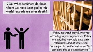 295. What sentiment do those
whom we have wronged in this
world, experience after death?




                                  “If they are good, they forgive you
                                 according to your repentance. If they
                                   are evil, they may hold onto their
                                    resentment, and at times even
                                 pursue you in another existence. God
                                  can allow this as a chastisement.”
 