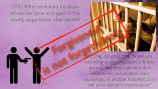 295. What sentiment do those
whom we have wronged in this
world, experience after death?

                                  s
                               e esss
                              n ln
                             e u
                            v f
                           i t
                         g e
                       r g
                     o r “If they are good, they forgive you
                    F o
                       t  f according to your repentance. If they
                    n o
              i s              are evil, they may hold onto their
                                    resentment, and at times even
                                 pursue you in another existence. God
                                  can allow this as a chastisement.”
 