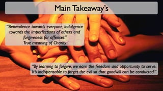 Main Takeaway’s

“Benevolence towards everyone, indulgence
 towards the imperfections of others and
         forgiveness for offenses”
         True meaning of Charity



             “By learning to forgive, we earn the freedom and opportunity to serve.
             It’s indispensable to forget the evil so that goodwill can be conducted.”
 