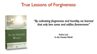 True Lessons of Forgiveness


      “By cultivating forgiveness and humility, we learned
         that only love saves and ediﬁes forevermore”


                             Andre Luiz
                        In the Greater World
 