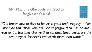 661. May one effectively ask God to
             forgive one’s sins?

“God knows how to discern between good and evil; prayer does
  not hide sins.Those who ask God to forgive their sins do not
receive it unless they change their conduct. Good deeds are the
      best prayers, for deeds are worth more than words.”
 
