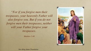 “For if you forgive men their
trespasses, your heavenly Father will
  also forgive you. But if you do not
 forgive men their trespasses, neither
     will your Father forgive your
              trespasses.
                 Matthew 5:48




          New King James Translation
 