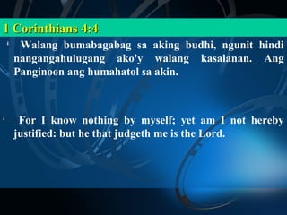 1 Corinthians 4:4
    4
         Walang bumabagabag sa aking budhi, ngunit hindi
        nangangahulugang ako'y walang kasalanan. Ang
        Panginoon ang humahatol sa akin.



4
         For I know nothing by myself; yet am I not hereby
        justified: but he that judgeth me is the Lord.
 