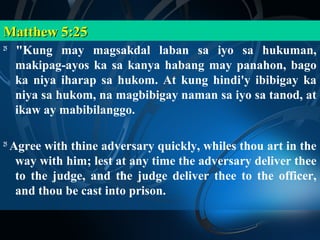 Matthew 5:25
25
      "Kung may magsakdal laban sa iyo sa hukuman,
      makipag-ayos ka sa kanya habang may panahon, bago
      ka niya iharap sa hukom. At kung hindi'y ibibigay ka
      niya sa hukom, na magbibigay naman sa iyo sa tanod, at
      ikaw ay mabibilanggo.

25
     Agree with thine adversary quickly, whiles thou art in the
      way with him; lest at any time the adversary deliver thee
      to the judge, and the judge deliver thee to the officer,
      and thou be cast into prison.
 