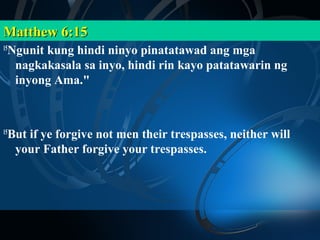 Matthew 6:15
 Ngunit kung hindi ninyo pinatatawad ang mga
15

  nagkakasala sa inyo, hindi rin kayo patatawarin ng
  inyong Ama."



 But if ye forgive not men their trespasses, neither will
15

  your Father forgive your trespasses.
 