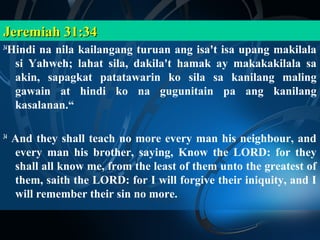 Jeremiah 31:34
 Hindi na nila kailangang turuan ang isa't isa upang makilala
34

  si Yahweh; lahat sila, dakila't hamak ay makakakilala sa
  akin, sapagkat patatawarin ko sila sa kanilang maling
  gawain at hindi ko na gugunitain pa ang kanilang
  kasalanan.“

34
     And they shall teach no more every man his neighbour, and
     every man his brother, saying, Know the LORD: for they
     shall all know me, from the least of them unto the greatest of
     them, saith the LORD: for I will forgive their iniquity, and I
     will remember their sin no more.
 