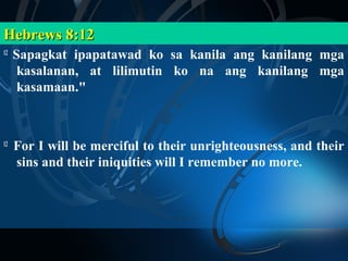 Hebrews 8:12
12
     Sapagkat ipapatawad ko sa kanila ang kanilang mga
      kasalanan, at lilimutin ko na ang kanilang mga
      kasamaan."



12
     For I will be merciful to their unrighteousness, and their
     sins and their iniquities will I remember no more.
 