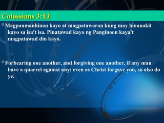 Colossians 3:13
13
     Magpaumanhinan kayo at magpatawaran kung may hinanakit
      kayo sa isa't isa. Pinatawad kayo ng Panginoon kaya't
      magpatawad din kayo.



13
     Forbearing one another, and forgiving one another, if any man
      have a quarrel against any: even as Christ forgave you, so also do
      ye.
 