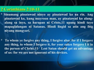 2 Corinthians 2:10-11
10
     Sinumang pinatawad ninyo ay pinatawad ko na rin. Ang
     pinatawad ko, kung mayroon man, ay pinatawad ko alang-
     alang sa inyo, sa harapan ni Cristo,11 upang hindi tayo
     mapaglalangan ni Satanas. Hindi lingid sa atin ang ibig
     niyang mangyari.

10
     To whom ye forgive any thing, I forgive also: for if I forgave
     any thing, to whom I forgave it, for your sakes forgave I it in
     the person of Christ;11 Lest Satan should get an advantage
     of us: for we are not ignorant of his devices.
 