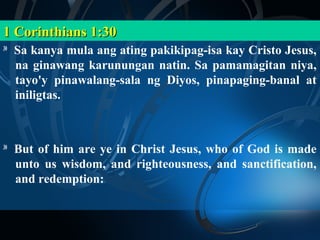 1 Corinthians 1:30
30
     Sa kanya mula ang ating pakikipag-isa kay Cristo Jesus,
     na ginawang karunungan natin. Sa pamamagitan niya,
     tayo'y pinawalang-sala ng Diyos, pinapaging-banal at
     iniligtas.



30
     But of him are ye in Christ Jesus, who of God is made
     unto us wisdom, and righteousness, and sanctification,
     and redemption:
 