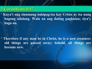 2 Corinthians 5:17
17
     Kaya't ang sinumang nakipag-isa kay Cristo ay isa nang
     bagong nilalang. Wala na ang dating pagkatao; siya'y
     bago na.



17
     Therefore if any man be in Christ, he is a new creature:
     old things are passed away; behold, all things are
     become new.
 