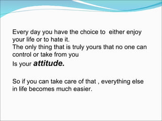 Every day you have the choice to  either enjoy your life or to hate it. The only thing that is truly yours that no one can control or take from you Is your  attitude. So if you can take care of that , everything else in life becomes much easier. 