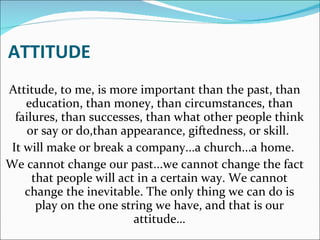 ATTITUDE Attitude, to me, is more important than the past, than education, than money, than circumstances, than failures, than successes, than what other people think or say or do,than appearance, giftedness, or skill.  It will make or break a company...a church...a home.  We cannot change our past...we cannot change the fact that people will act in a certain way. We cannot change the inevitable. The only thing we can do is play on the one string we have, and that is our attitude… 