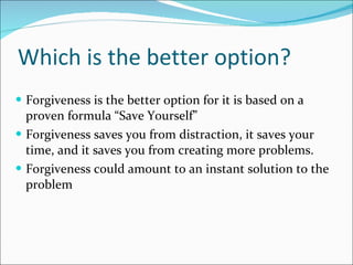 Which is the better option? Forgiveness is the better option for it is based on a proven formula “Save Yourself” Forgiveness saves you from distraction, it saves your time, and it saves you from creating more problems. Forgiveness could amount to an instant solution to the problem 