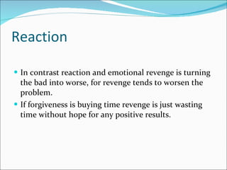 Reaction In contrast reaction and emotional revenge is turning the bad into worse, for revenge tends to worsen the problem. If forgiveness is buying time revenge is just wasting time without hope for any positive results. 