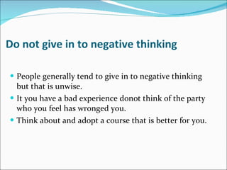 Do not give in to negative thinking People generally tend to give in to negative thinking but that is unwise. It you have a bad experience donot think of the party who you feel has wronged you. Think about and adopt a course that is better for you. 
