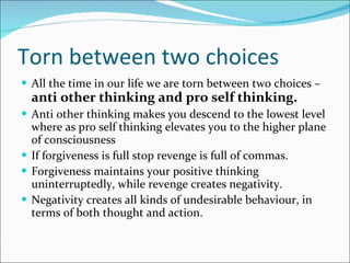 Torn between two choices All the time in our life we are torn between two choices –  anti other thinking and pro self thinking. Anti other thinking makes you descend to the lowest level where as pro self thinking elevates you to the higher plane of consciousness If forgiveness is full stop revenge is full of commas. Forgiveness maintains your positive thinking uninterruptedly, while revenge creates negativity. Negativity creates all kinds of undesirable behaviour, in terms of both thought and action.  