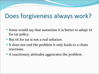 Does forgiveness always work? Some would say that sometime it is better to adopt tit for tat policy. But tit for tat is not a real solution. It does not end the problem it only leads to a chain reactions. A reactionary attitudes aggravates the problem. 